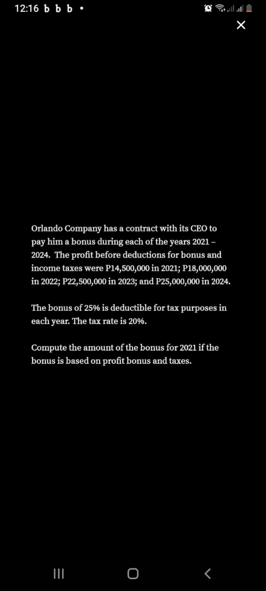 12:16 Ь Ьь.
Orlando Company has a contract with its CEO to
pay him a bonus during each of the years 2021-
2024. The profit before deductions for bonus and
income taxes were P14,500,000 in 2021; P18,000,000
in 2022; P22,500,000 in 2023; and P25,000,000 in 2024.
The bonus of 25% is deductible for tax purposes in
each year. The tax rate is 20%.
Compute the amount of the bonus for 2021 if the
bonus is based on profit bonus and taxes.
