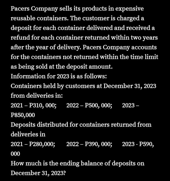 Pacers Company sells its products in expensive
reusable containers. The customer is charged a
deposit for each container delivered and received a
refund for each container returned within two years
after the year of delivery. Pacers Company accounts
for the containers not returned within the time limit
as being sold at the deposit amount.
Information for 2023 is as follows:
Containers held by customers at December 31, 2023
from deliveries in:
2021 – P310, 000;
2022 – P500, 000;
2023 –
-
P850,000
Deposits distributed for containers returned from
deliveries in
2021 – P280,000;
2022 – P390, 000; 2023 - P590,
000
How much is the ending balance of deposits on
December 31, 2023?
