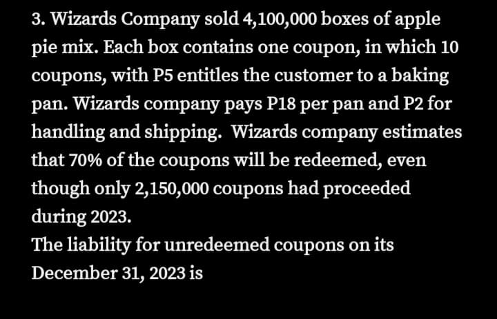 3. Wizards Company sold 4,100,000 boxes of apple
pie mix. Each box contains one coupon, in which 10
coupons, with P5 entitles the customer to a baking
pan. Wizards company pays P18 per pan and P2 for
handling and shipping. Wizards company estimates
that 70% of the coupons will be redeemed, even
though only 2,150,000 coupons had proceeded
during 2023.
The liability for unredeemed coupons on its
December 31, 2023 is
