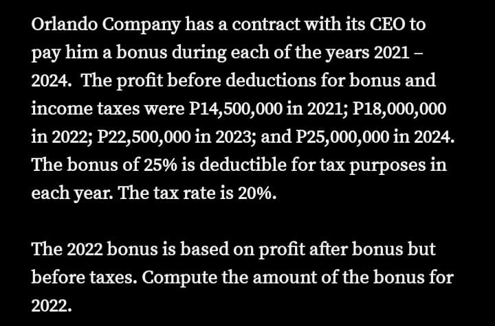 Orlando Company has a contract with its CEO to
pay him a bonus during each of the years 2021 –
2024. The profit before deductions for bonus and
income taxes were P14,500,000 in 2021; P18,000,000
in 2022; P22,500,000 in 2023; and P25,000,000 in 2024.
The bonus of 25% is deductible for tax purposes in
each year. The tax rate is 20%.
The 2022 bonus is based on profit after bonus but
before taxes. Compute the amount of the bonus for
2022.
