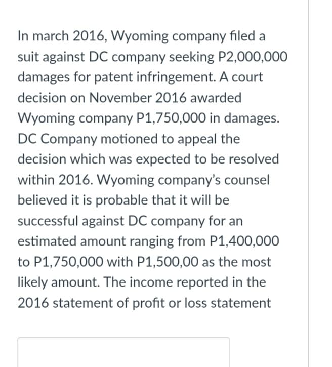 In march 2016, Wyoming company filed a
suit against DC company seeking P2,000,000
damages for patent infringement. A court
decision on November 2016 awarded
Wyoming company P1,750,000 in damages.
DC Company motioned to appeal the
decision which was expected to be resolved
within 2016. Wyoming company's counsel
believed it is probable that it will be
successful against DC company for an
estimated amount ranging from P1,400,000
to P1,750,000 with P1,500,00 as the most
likely amount. The income reported in the
2016 statement of profit or loss statement
