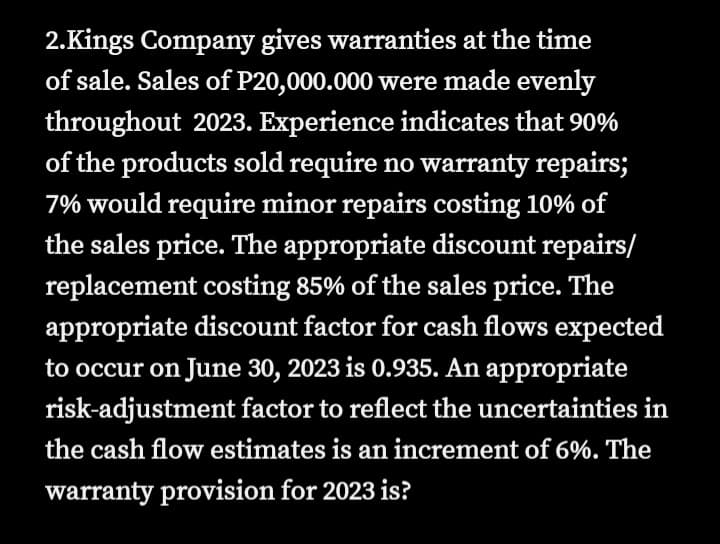 2.Kings Company gives warranties at the time
of sale. Sales of P20,000.000 were made evenly
throughout 2023. Experience indicates that 90%
of the products sold require no warranty repairs;
7% would require minor repairs costing 10% of
the sales price. The appropriate discount repairs/
replacement costing 85% of the sales price. The
appropriate discount factor for cash flows expected
to occur on June 30, 2023 is 0.935. An appropriate
risk-adjustment factor to reflect the uncertainties in
the cash flow estimates is an increment of 6%. The
warranty provision for 2023 is?
