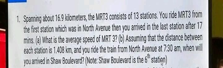 1. Spanning about 16.9 kilometers, the MRT3 consists of 13 stations. You ride MRT3 from
the first station which was in North Avenue then you arrived in the last station after 17
mins. (a) What is the average speed of MRT 3? (b) Assuming that the distance between
each station is 1.408 km, and you ride the train from North Avenue at 7:30 am, when will
you
arrived in Shaw Boulevard? (Note: Shaw Boulevard is the 6th station)