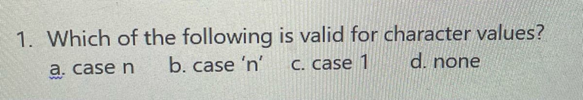 1. Which of the following is valid for character values?
a. case n
b. case 'n'
C. case 1
d. none
