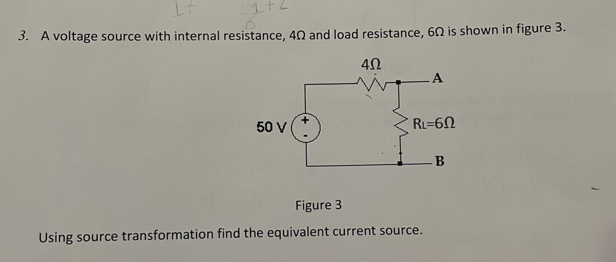 3. A voltage source with internal resistance, 40 and load resistance, 60 is shown in figure 3.
50 V
RL=60
B
Figure 3
Using source transformation find the equivalent current source.
