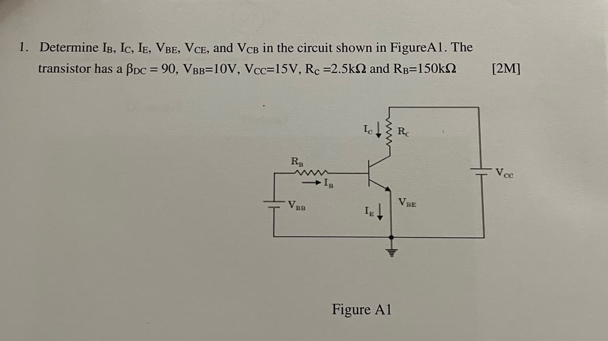 1. Determine IB, Ic, IE, VBE, VCE, and VCB in the circuit shown in FigureA1. The
[2M]
transistor has a BDC = 90, VBB=10V, Vcc=15V, Rc =2.5k and RB=150k2
R
Vec
VBE
V
Ig
BB
Figure A1
