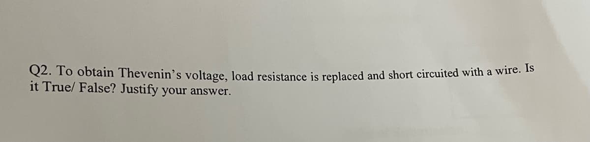 Q2. To obtain Thevenin's voltage, load resistance is replaced and short circuited with a wire. Is
it True/ False? Justify your answer.
