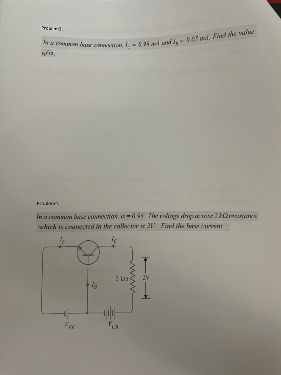 Problem3:
%3D
of a.
Problem4:
In a common base connection, a= 0.95. The voltage drop across 2 k2 resistance
which is connected in the collector is 2V. Find the base current.
IE
2 k2
2V
VEE
V CB
