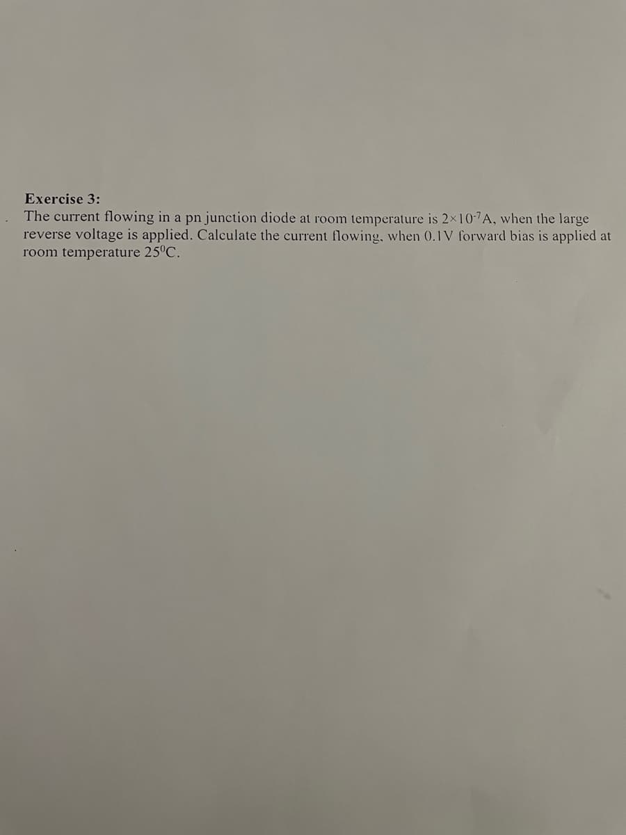 Exercise 3:
The current flowing in a pn junction diode at room temperature is 2×10-"A, when the large
reverse voltage is applied. Calculate the current flowing, when 0.1V forward bias is applied at
room temperature 25°C.
