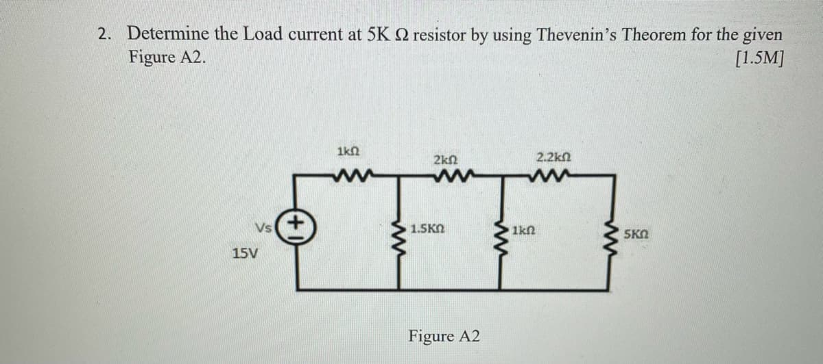 2. Determine the Load current at 5K Q resistor by using Thevenin's Theorem for the given
Figure A2.
[1.5M]
1kn
2kn
2.2kn
Vs
1.5KN
1kn
5KO
15V
Figure A2
ww
ww
