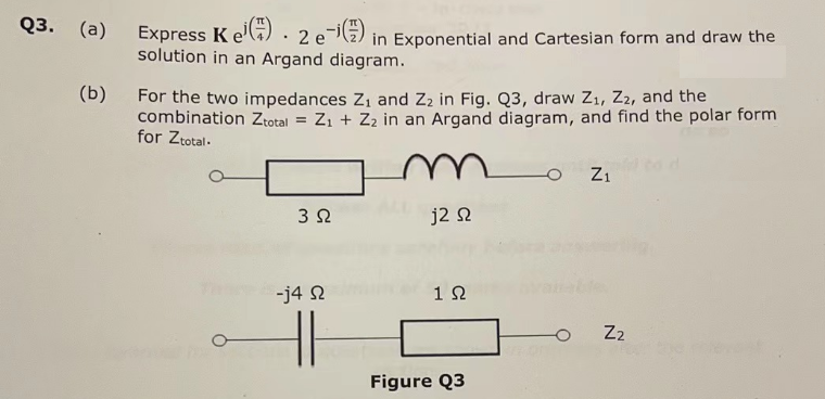 Q3. (a)
Express Ke 2e-¹) in Exponential and Cartesian form and draw the
solution in an Argand diagram.
(b) For the two impedances Z₁ and Z₂ in Fig. Q3, draw Z₁, Z2, and the
combination Ztotal = Z₁ + Z₂ in an Argand diagram, and find the polar form
for Ztotal.
3 Ω
-j4 Ω
H
j2 Ω
1 Ω
Figure Q3
O
Z₁
Z₂