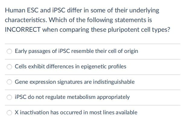 Human ESC and IPSC differ in some of their underlying
characteristics. Which of the following statements is
INCORRECT when comparing these pluripotent cell types?
Early passages of IPSC resemble their cell of origin
Cells exhibit differences in epigenetic profiles
Gene expression signatures are indistinguishable
IPSC do not regulate metabolism appropriately
X inactivation has occurred in most lines available
