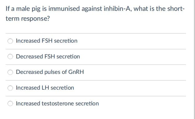 If a male pig is immunised against inhibin-A, what is the short-
term response?
Increased FSH secretion
Decreased FSH secretion
Decreased pulses of GNRH
Increased LH secretion
Increased testosterone secretion
