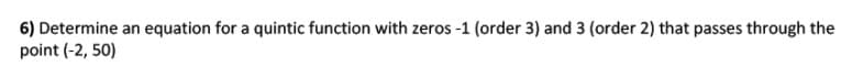 6) Determine an equation for a quintic function with zeros -1 (order 3) and 3 (order 2) that passes through the
point (-2, 50)
