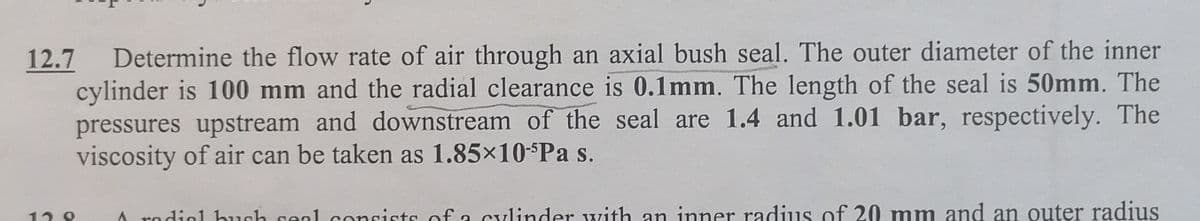 Determine the flow rate of air through an axial bush seal. The outer diameter of the inner
cylinder is 100 mm and the radial clearance is 0.1mm. The length of the seal is 50mm. The
pressures upstream and downstream of the seal are 1.4 and 1.01 bar, respectively. The
viscosity of air can be taken as 1.85×10-SPa s.
12.7
A rodiol bush seal consists of a cylinder with an inner radius of 20 mm and an outer radius
