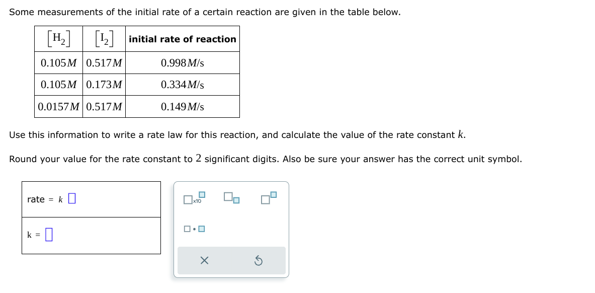 Some measurements of the initial rate of a certain reaction are given in the table below.
[¹₂] [¹₂] initial rate of reaction
0.105M 0.517M
0.998 M/s
0.105M 0.173M
0.0157M 0.517M
rate = k
Use this information to write a rate law for this reaction, and calculate the value of the rate constant k.
Round your value for the rate constant to 2 significant digits. Also be sure your answer has the correct unit symbol.
-0
0.334 M/s
k =
0.149 M/s
0
x10
0.0
X