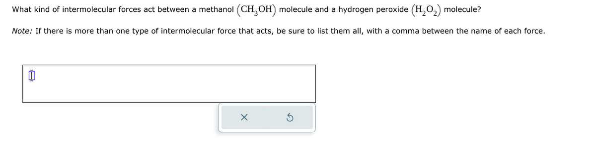 What kind of intermolecular forces act between a methanol (CH3OH) molecule and a hydrogen peroxide (H₂O₂) molecule?
Note: If there is more than one type of intermolecular force that acts, be sure to list them all, with a comma between the name of each force.
X