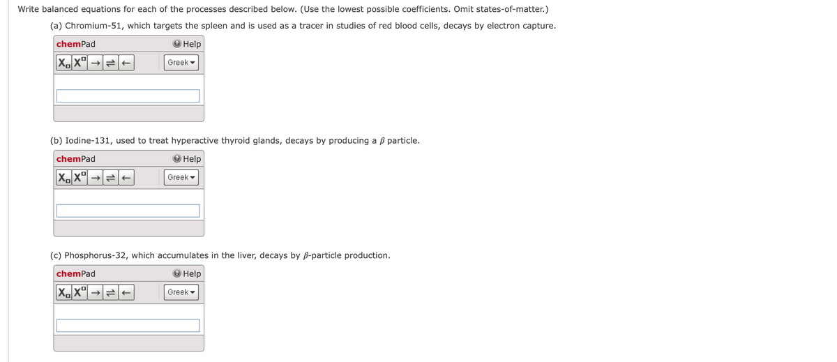 Write balanced equations for each of the processes described below. (Use the lowest possible coefficients. Omit states-of-matter.)
(a) Chromium-51, which targets the spleen and is used as a tracer in studies of red blood cells, decays by electron capture.
Help
chemPad
XXº
(b) Iodine-131, used to treat hyperactive thyroid glands, decays by producing a ß particle.
Help
chemPad
XX→→
Greek
chemPad
X₁X² →
Greek
(c) Phosphorus-32, which accumulates in the liver, decays by ß-particle production.
Help
Greek