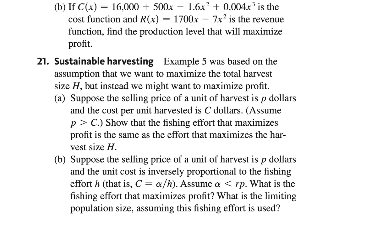 cost function and R(x)
(b) If C(x) = 16,000 + 500x - 1.6x² + 0.004x³ is the
1700x 7x2 is the revenue
function, find the production level that will maximize
profit.
=
21. Sustainable harvesting Example 5 was based on the
assumption that we want to maximize the total harvest
size H, but instead we might want to maximize profit.
(a) Suppose the selling price of a unit of harvest is p dollars.
and the cost per unit harvested is C dollars. (Assume
p>C.) Show that the fishing effort that maximizes
profit is the same as the effort that maximizes the har-
vest size H.
(b) Suppose the selling price of a unit of harvest is p dollars
and the unit cost is inversely proportional to the fishing
effort h (that is, C = a/h). Assume a < rp. What is the
fishing effort that maximizes profit? What is the limiting
population size, assuming this fishing effort is used?