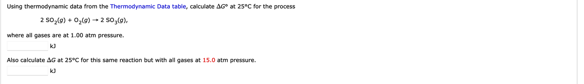 Using thermodynamic data from the Thermodynamic Data table, calculate AG° at 25°C for the process
2 SO₂(g) + O₂(g) → 2 SO3(g),
where all gases are at 1.00 atm pressure.
kJ
Also calculate AG at 25°C for this same reaction but with all gases at 15.0 atm pressure.
kJ