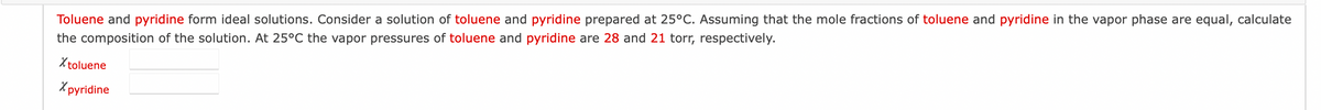 Toluene and pyridine form ideal solutions. Consider a solution of toluene and pyridine prepared at 25°C. Assuming that the mole fractions of toluene and pyridine in the vapor phase are equal, calculate
the composition of the solution. At 25°C the vapor pressures of toluene and pyridine are 28 and 21 torr, respectively.
X toluene
Xpyridine