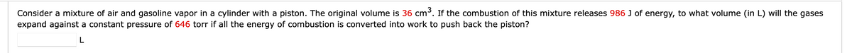 Consider a mixture of air and gasoline vapor in a cylinder with a piston. The original volume is 36 cm³. If the combustion of this mixture releases 986 J of energy, to what volume (in L) will the gases
expand against a constant pressure of 646 torr if all the energy of combustion is converted into work to push back the piston?
L