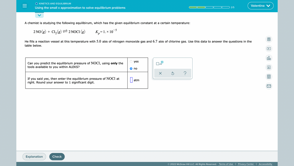 O KINETICS AND EQUILIBRIUM
=
Valentina V
Using the small x approximation to solve equilibrium problems
2/5
A chemist is studying the following equilibirum, which has the given equilibrium constant at a certain temperature:
-5
2 NO(g) + Cl₂(g) = 2 NOC1 (g)
K₂= 1. x 10
P
He fills a reaction vessel at this temperature with 5.0 atm of nitrogen monoxide gas and 6.7 atm of chlorine gas. Use this data to answer the questions in the
table below.
yes
x10
Can you predict the equilibrium pressure of NOC1, using only the
tools available to you within ALEKS?
no
X
Ś
?
If you said yes, then enter the equilibrium pressure of NOCI at
right. Round your answer to 1 significant digit.
atm
Explanation
Check
© 2022 McGraw Hill LLC. All Rights Reserved. Terms of Use | Privacy Center | Accessibility
A
000
Ar
B
KI