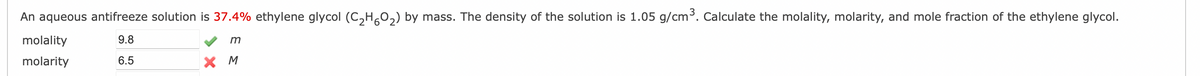 An aqueous antifreeze solution is 37.4% ethylene glycol (C₂H5O₂) by mass. The density of the solution is 1.05 g/cm³. Calculate the molality, molarity, and mole fraction of the ethylene glycol.
9.8
m
6.5
X M
molality
molarity