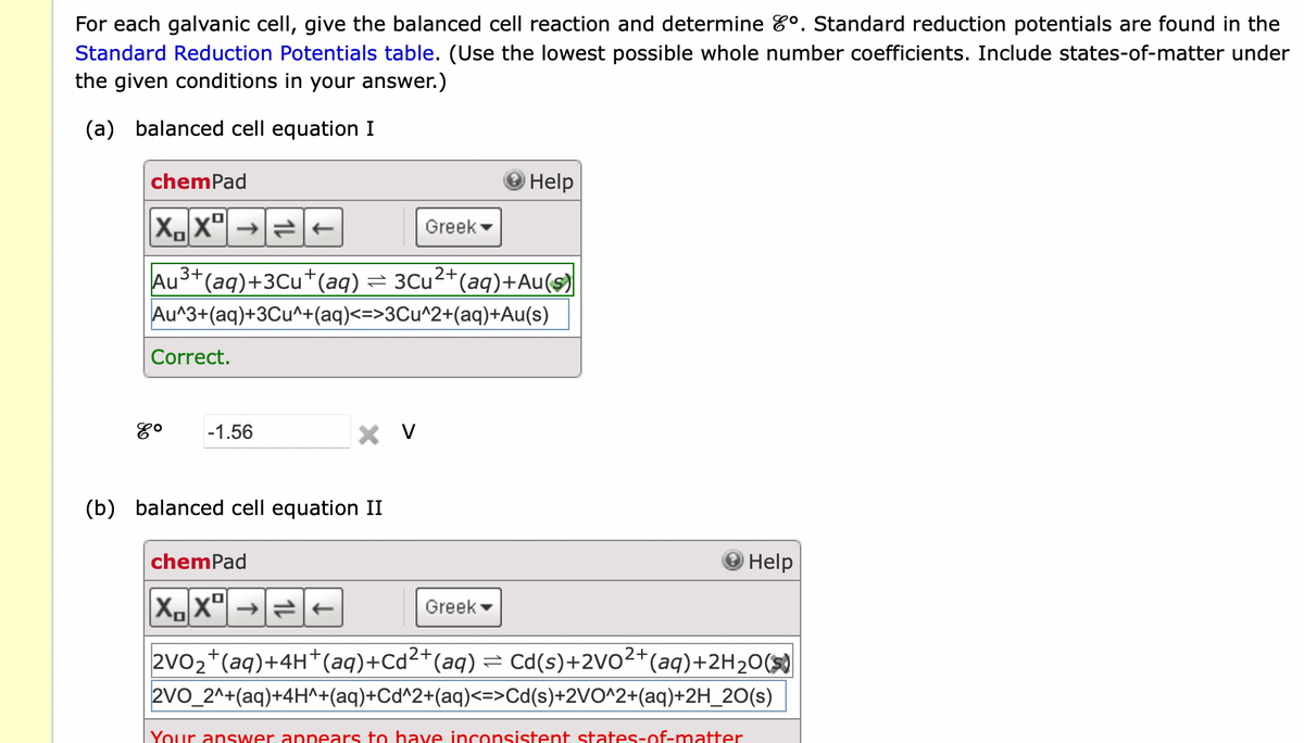 For each galvanic cell, give the balanced cell reaction and determine º. Standard reduction potentials are found in the
Standard Reduction Potentials table. (Use the lowest possible whole number coefficients. Include states-of-matter under
the given conditions in your answer.)
(a) balanced cell equation I
chemPad
XX²
Correct.
3+
Au³+ (aq) +3Cu+ (aq) = 3Cu²+(aq)+Au(s)
Au^3+(aq)+3Cu^+(aq)<=>3Cu^2+(aq)+Au(s)
8⁰ -1.56
X V
Greek
(b) balanced cell equation II
Help
Greek
chemPad
XX²
2VO₂+ (aq) + 4H+ (aq)+Cd²+ (aq) = Cd(s)+2VO²+ (aq)+2H₂O(S)
2VO_2^+(aq)+4H^+(aq)+Cd^2+(aq)<=>Cd(s)+2VO^2+(aq)+2H_20(s)
Help
Your answer appears to have inconsistent states-of-matter