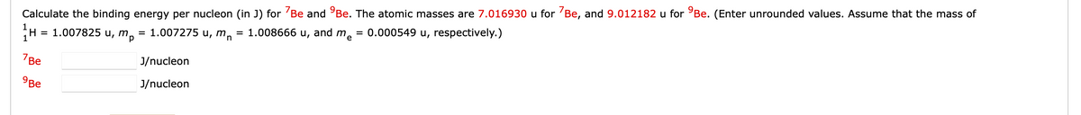 Calculate the binding energy per nucleon (in J) for 7Be and Be. The atomic masses are 7.016930 u for 7Be, and 9.012182 u for Be. (Enter unrounded values. Assume that the mass of
H = 1.007825 u, m,
1.007275 u, mn = 1.008666 u, and
0.000549 u, respectively.)
mp
7Be
9Be
=
J/nucleon
J/nucleon
me
=