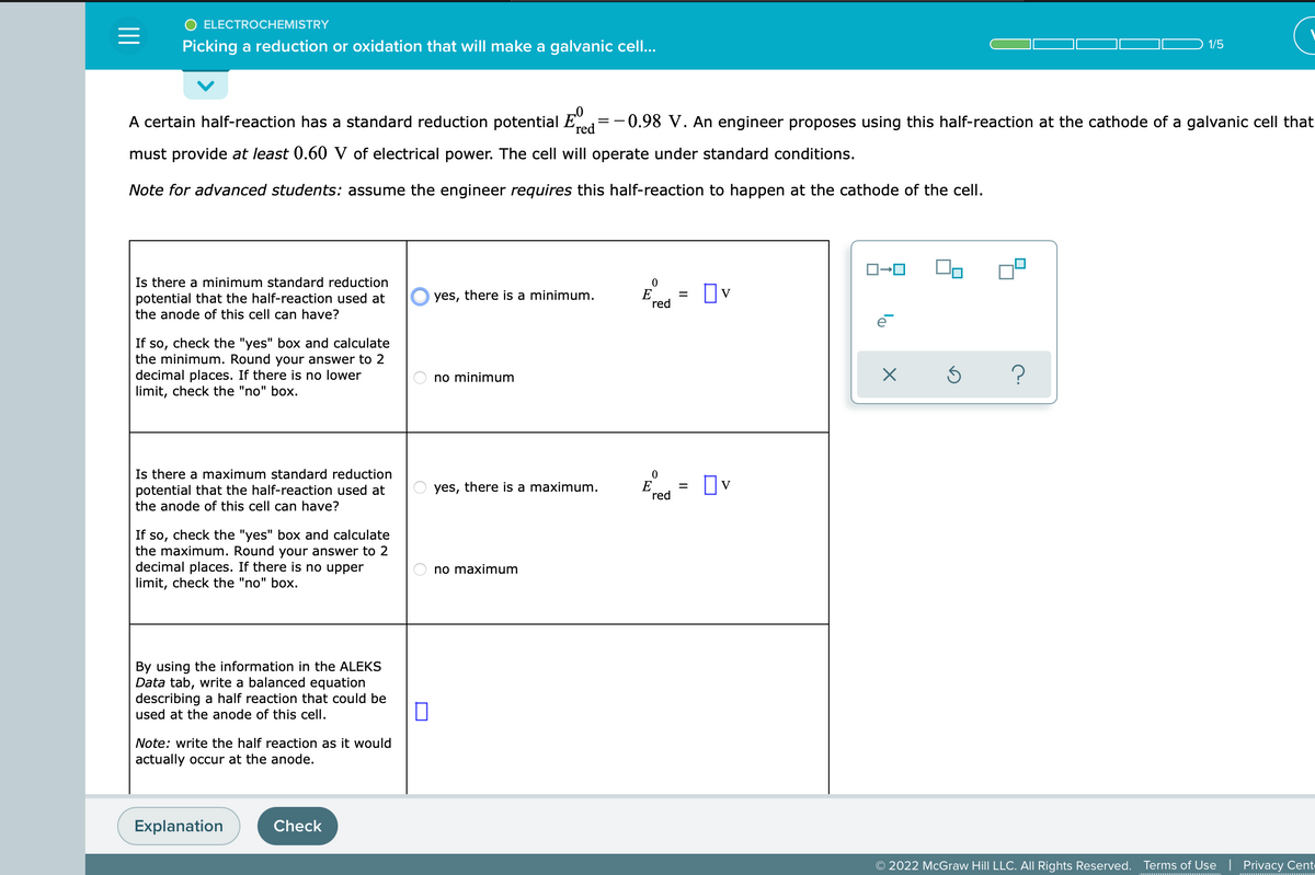 ELECTROCHEMISTRY
=
Picking a reduction or oxidation that will make a galvanic cell...
1/5
red
A certain half-reaction has a standard reduction potential Ed=-0.98 V. An engineer proposes using this half-reaction at the cathode of a galvanic cell that
must provide at least 0.60 V of electrical power. The cell will operate under standard conditions.
Note for advanced students: assume the engineer requires this half-reaction to happen at the cathode of the cell.
ロ→ロ
0
Is there a minimum standard reduction
potential that the half-reaction used at
the anode of this cell can have?
yes, there is a minimum.
☐v
red
e
If so, check the "yes" box and calculate
the minimum. Round your answer to 2
decimal places. If there is no lower
limit, check the "no" box.
no minimum
0
Is there a maximum standard reduction
potential that the half-reaction used at
the anode of this cell can have?
yes, there is a maximum.
☐v
red
If so, check the "yes" box and calculate
the maximum. Round your answer to 2
decimal places. If there is no upper
limit, check the "no" box.
no maximum
By using the information in the ALEKS
Data tab, write a balanced equation
describing a half reaction that could be
used at the anode of this cell.
Note: write the half reaction as it would
actually occur at the anode.
Explanation
Check
0
E
E
=
=
On
X
S ?
© 2022 McGraw Hill LLC. All Rights Reserved. Terms of Use | Privacy Cent-