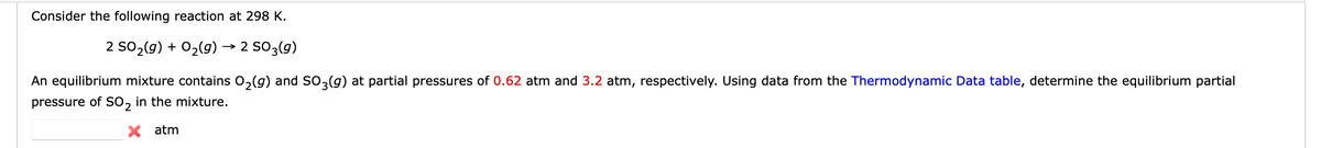 Consider the following reaction at 298 K.
2 SO₂(g) + O₂(g) → 2 SO 3(9)
An equilibrium mixture contains O₂(g) and SO3(g) at partial pressures of 0.62 atm and 3.2 atm, respectively. Using data from the Thermodynamic Data table, determine the equilibrium partial
pressure of SO₂ in the mixture.
X atm