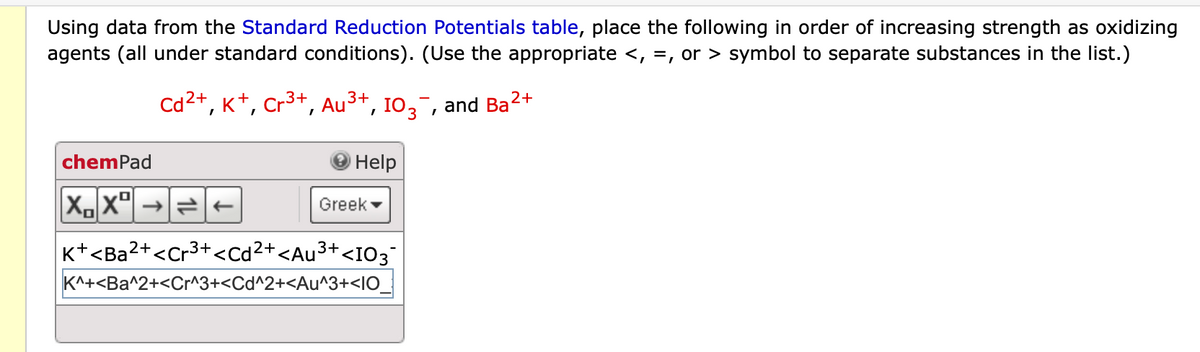 Using data from the Standard Reduction Potentials table, place the following in order of increasing strength as oxidizing
agents (all under standard conditions). (Use the appropriate <, =, or > symbol to separate substances in the list.)
chemPad
2+
3+
Cd²+, K+, Cr³+, Au³+, 103¯, and Ba'
2+
XX→→
Help
Greek
K+<Ba2+<Cr³+<Cd²+<Au³+<I03¯
K^+<Ba^2+<Cr^3+<Cd^2+<Au^3+<10_