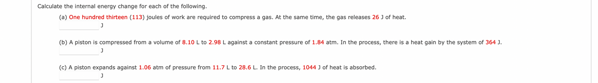 Calculate the internal energy change for each of the following.
(a) One hundred thirteen (113) joules of work are required to compress a gas. At the same time, the gas releases 26 J of heat.
J
(b) A piston is compressed from a volume of 8.10 L to 2.98 L against a constant pressure of 1.84 atm. In the process, there is a heat gain by the system of 364 J.
J
(c) A piston expands against 1.06 atm of pressure from 11.7 L to 28.6 L. In the process, 1044 J of heat is absorbed.
J