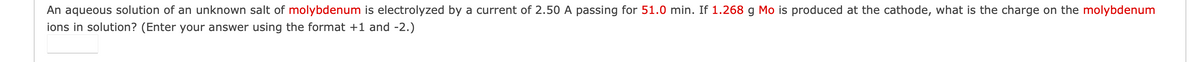 An aqueous solution of an unknown salt of molybdenum is electrolyzed by a current of 2.50 A passing for 51.0 min. If 1.268 g Mo is produced at the cathode, what is the charge on the molybdenum
ions in solution? (Enter your answer using the format +1 and -2.)