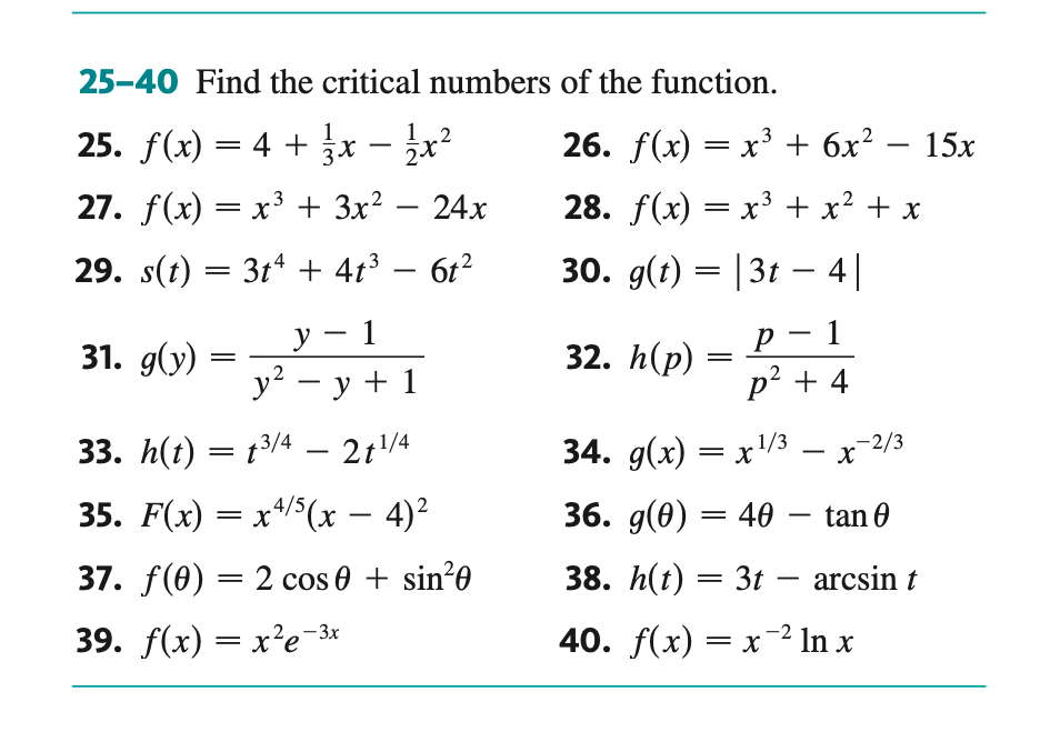 25-40 Find the critical numbers of the function.
25. ƒ(x) = 4 + 3x –
.3
27. f(x) = x³ + 3x² - 24x
29. s(t) = 3t4 + 4t³
6t²
31. g(y):
=
1,2
-
y
1
y² = y + 1
-
33. h(t) = t³/4 - 2t¹/4
35. F(x) = x4/5(x − 4)²
37. f(0) = 2 cos 0 + sin²0
39. f(x) = x²e-3
26. f(x) = x³ + 6x²
28. f(x) = x³ + x² + x
30. g(t) = |3t4|
32. h(p)
=
р 1
p² + 4
-
34. g(x) = x¹/3 — x-2/3
36. g(0) = 40 - tan 0
38. h(t) = 3t - arcsin t
40. f(x) = x ² In x
15x