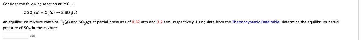 Consider the following reaction at 298 K.
2 SO₂(g) + O₂(g) → 2 SO 3(g)
An equilibrium mixture contains O₂(g) and SO3(g) at partial pressures of 0.62 atm and 3.2 atm, respectively. Using data from the Thermodynamic Data table, determine the equilibrium partial
pressure of SO2 in the mixture.
atm