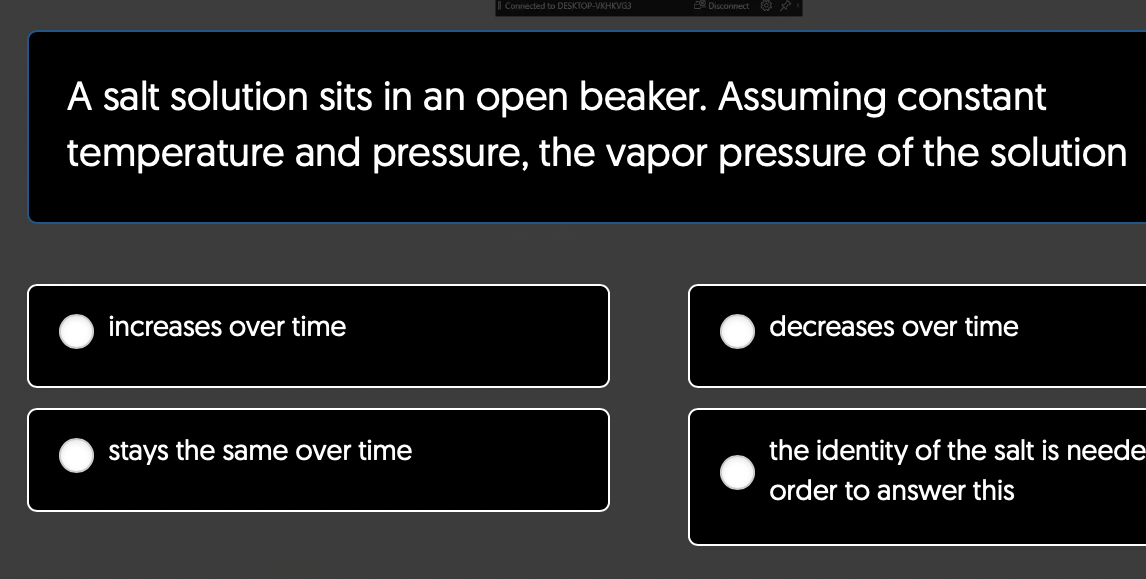 increases over time
Connected to DESKTOP-VKHKVG3
A salt solution sits in an open beaker. Assuming constant
temperature and pressure, the vapor pressure of the solution
stays the same over time
Disconnect@x
decreases over time
the identity of the salt is neede
order to answer this