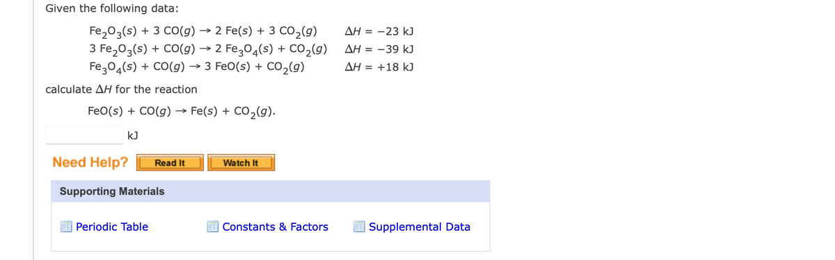 Given the following data:
Fe₂O3(s) + 3 CO(g) → 2 Fe(s) + 3 CO₂(g)
3 Fe₂O3(s) + CO(g) → 2 Fe3O4(s) + CO₂(g)
Fe3O4(s) + CO(g) → 3 FeO(s) + CO₂(g)
calculate AH for the reaction
FeO(s) + CO(g) → Fe(s) + CO₂(g).
kJ
Need Help? Read It
Supporting Materials
Periodic Table
Watch It
Constants & Factors
ΔΗ = −23 kJ
ΔΗ = −39 kJ
ΔΗ = +18 kJ
Supplemental Data