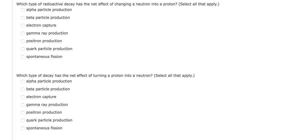 Which type of radioactive decay has the net effect of changing a neutron into a proton? (Select all that apply.)
alpha particle production
оооооо
beta particle production
оооооо
electron capture
gamma ray production
positron production
quark particle production
spontaneous fission
Which type of decay has the net effect of turning a proton into a neutron? (Select all that apply.)
alpha particle production
beta particle production
electron capture
gamma ray production
positron production
quark particle production
spontaneous fission