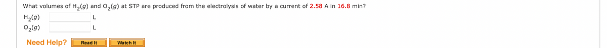 What volumes of H₂(g) and O₂(g) at STP are produced from the electrolysis of water by a current of 2.58 A in 16.8 min?
H₂(g)
L
L
0₂(g)
Need Help?
Read It
Watch It