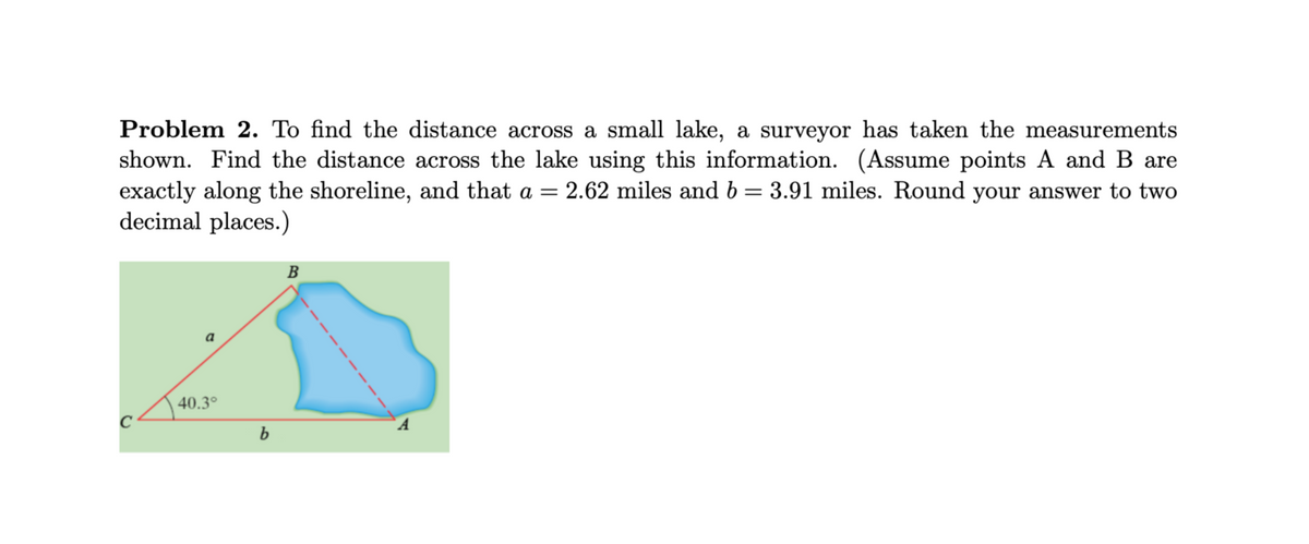 ### Problem 2

To find the distance across a small lake, a surveyor has taken the measurements shown in the diagram. Find the distance across the lake using this information. (Assume points A and B are exactly along the shoreline, and that \( a = 2.62 \) miles and \( b = 3.91 \) miles. Round your answer to two decimal places.)

#### Diagram Description
The diagram accompanying the problem is a geometric representation with the following elements:

- A labeled shoreline and a small lake indicated with a blue shape.
- Point \( A \) and point \( B \) are situated exactly along the shoreline.
- Point \(C\) is another point on land, forming a triangle \( \Delta ABC \).
- The lengths of the segments \( AC \) and \( BC \) are represented as \( b \) and \( a \) respectively.
  - \( a = 2.62 \) miles (distance \( BC \))
  - \( b = 3.91 \) miles (distance \( AC \))
  
- Angle \( \angle ACB \) is given as \( 40.3^\circ \).

#### How to Solve
To find the distance across the lake, which is the direct distance between points \( A \) and \( B \), use the Law of Cosines:

\[ 
c^2 = a^2 + b^2 - 2ab \cos(C) 
\]

Where:
- \( c \) is the distance across the lake,
- \( a = 2.62 \) miles and \( b = 3.91 \) miles,
- \( C = 40.3^\circ \).

### Detailed Steps

1. Calculate \( c^2 \):

\[
c^2 = (2.62)^2 + (3.91)^2 - 2 \cdot 2.62 \cdot 3.91 \cdot \cos(40.3^\circ)
\]

2. Evaluate the trigonometric component:

\[
\cos(40.3^\circ) \approx 0.764
\]

3. Substitute the values:

\[
c^2 = 6.8644 + 15.2881 - 2 \cdot 2.62 \cdot 3.91 \cdot 0.764
\]

4. Simplify the expression:

\[
