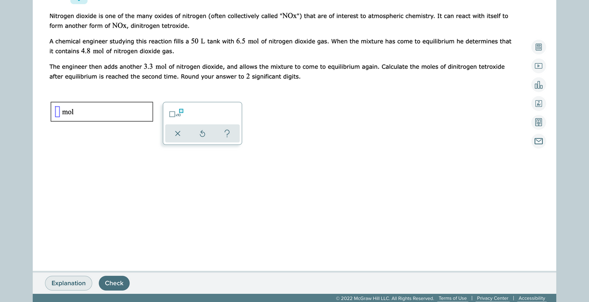 Nitrogen dioxide is one of the many oxides of nitrogen (often collectively called "NOx") that are of interest to atmospheric chemistry. It can react with itself to
form another form of NOx, dinitrogen tetroxide.
A chemical engineer studying this reaction fills a 50 L tank with 6.5 mol of nitrogen dioxide gas. When the mixture has come to equilibrium he determines that
it contains 4.8 mol of nitrogen dioxide gas.
The engineer then adds another 3.3 mol of nitrogen dioxide, and allows the mixture to come to equilibrium again. Calculate the moles of dinitrogen tetroxide
after equilibrium is reached the second time. Round your answer to 2 significant digits.
00.
Ar
mol
x10
Ś
?
Explanation
© 2022 McGraw Hill LLC. All Rights Reserved. Terms of Use | Privacy Center | Accessibility
Check
0: