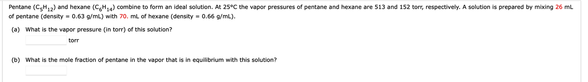 Pentane (C5H₁2) and hexane (C6H₁4) combine to form an ideal solution. At 25°C the vapor pressures of pentane and hexane are 513 and 152 torr, respectively. A solution is prepared by mixing 26 mL
of pentane (density
0.63 g/mL) with 70. mL of hexane (density
0.66 g/mL).
(a) What is the vapor pressure (in torr) of this solution?
torr
=
=
(b) What is the mole fraction of pentane in the vapor that is in equilibrium with this solution?