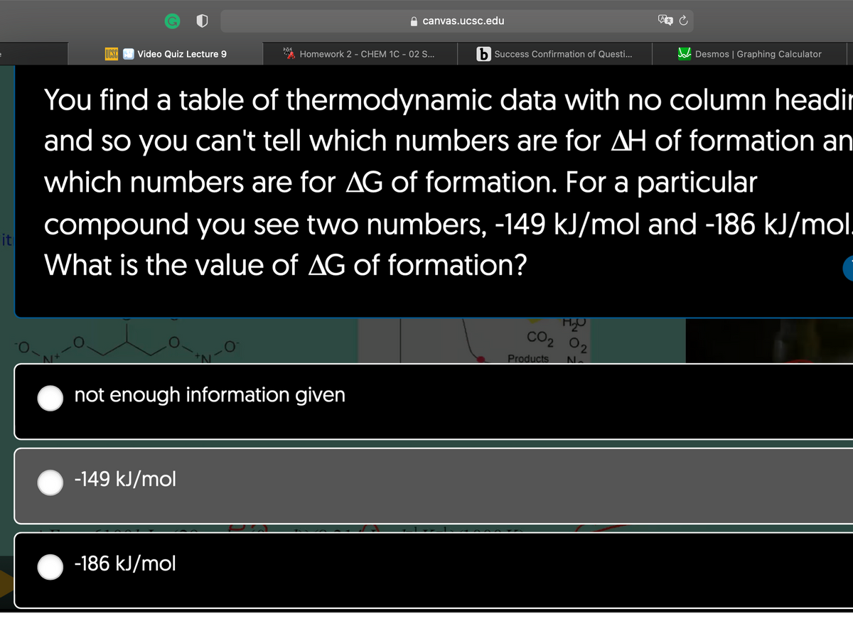 it
UCSC Video Quiz Lecture 9
N+
284
-149 kJ/mol
not enough information given
-186 kJ/mol
canvas.ucsc.edu
Homework 2 - CHEM 1C - 02 S...
You find a table of thermodynamic data with no column headir
and so you can't tell which numbers are for AH of formation an
which numbers are for AG of formation. For a particular
compound you see two numbers, -149 kJ/mol and -186 kJ/mol.
What is the value of AG of formation?
b Success Confirmation of Questi...
H₂O
CO₂ 0₂
Desmos | Graphing Calculator
Products N.