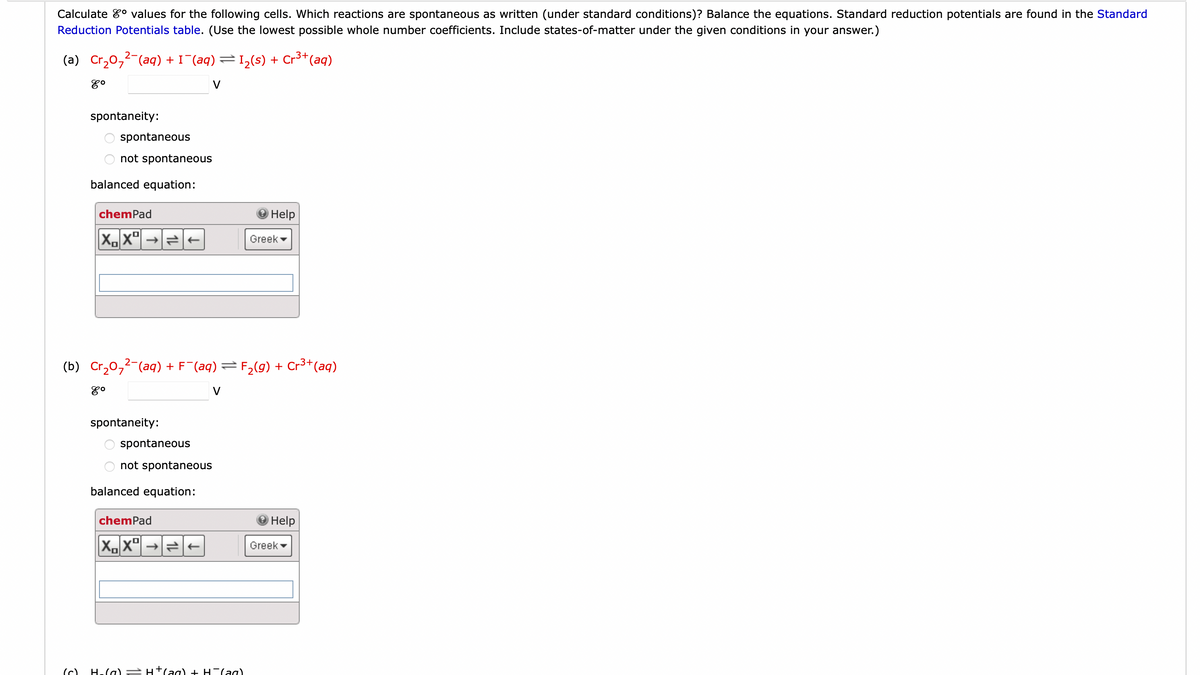 Calculate values for the following cells. Which reactions are spontaneous as written (under standard conditions)? Balance the equations. Standard reduction potentials are found in the Standard
Reduction Potentials table. (Use the lowest possible whole number coefficients. Include states-of-matter under the given conditions in your answer.)
(a) Cr₂0₂2 (aq) + I¯(aq) = 1₂(s) + Cr³+ (aq)
४०
spontaneity:
(م)
spontaneous
not spontaneous
balanced equation:
chemPad
XX→ ←
(b) Cr₂0₂² (aq) + F¯(aq) = F₂(g) + Cr³+ (aq)
8⁰
V
spontaneity:
spontaneous
not spontaneous
balanced equation:
chemPad
XX
Help
H₂(g) → H+ (aq) + H(aq)
Greek
Help
Greek