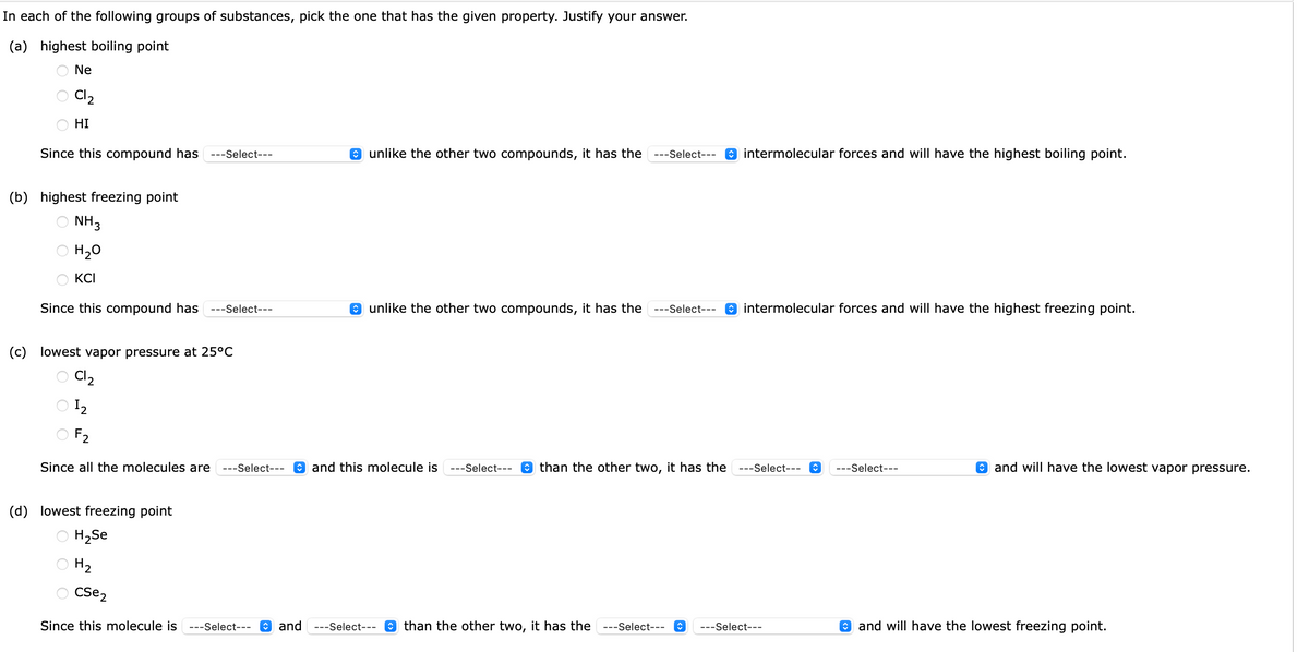 In each of the following groups of substances, pick the one that has the given property. Justify your answer.
(a) highest boiling point
Ne
C12₂
HI
Since this compound has ---Select---
(b) highest freezing point
NH3
H₂O
KCI
Since this compound has ---Select---
unlike the other two compounds, it has the ---Select---
unlike the other two compounds, it has the ---Select---
(c) lowest vapor pressure at 25°C
C12
12
F₂
Since all the molecules are ---Select--- and this molecule is ---Select--- than the other two, it has the
intermolecular forces and will have the highest boiling point.
intermolecular forces and will have the highest freezing point.
---Select--- ↑ ---Select---
(d) lowest freezing point
H₂Se
H₂
Cse2
Since this molecule is ---Select--- and ---Select--- than the other two, it has the ---Select--- ♥ ---Select---
and will have the lowest vapor pressure.
and will have the lowest freezing point.