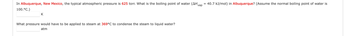 In Albuquerque, New Mexico, the typical atmospheric pressure is 625 torr. What is the boiling point of water (AH vap = 40.7 kJ/mol) in Albuquerque? (Assume the normal boiling point of water is
100. °C.)
K
What pressure would have to be applied to steam at 369°C to condense the steam to liquid water?
atm