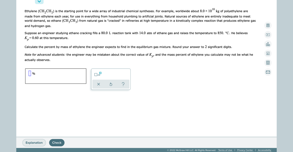 Ethylene (CH₂CH₂) is the starting point for a wide array of industrial chemical syntheses. For example, worldwide about 8.0 × 10¹0 kg of polyethylene are
made from ethylene each year, for use in everything from household plumbing to artificial joints. Natural sources of ethylene are entirely inadequate to meet
world demand, so ethane (CH3CH3) from natural gas is "cracked" in refineries at high temperature in a kinetically complex reaction that produces ethylene gas
and hydrogen gas.
Suppose an engineer studying ethane cracking fills a 80.0 L reaction tank with 14.0 atm of ethane gas and raises the temperature to 850. °C. He believes
K₂=0.60 at this temperature.
alo
Calculate the percent by mass of ethylene the engineer expects to find in the equilibrium gas mixture. Round your answer to 2 significant digits.
Ar
Note for advanced students: the engineer may be mistaken about the correct value of K, and the mass percent of ethylene you calculate may not be what he
actually observes.
%
0x₁
?
Explanation
© 2022 McGraw Hill LLC. All Rights Reserved. Terms of Use | Privacy Center | Accessibility
Check
x10
X
A
K