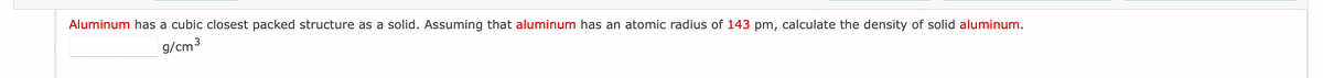 Aluminum has a cubic closest packed structure as a solid. Assuming that aluminum has an atomic radius of 143 pm, calculate the density of solid aluminum.
g/cm³